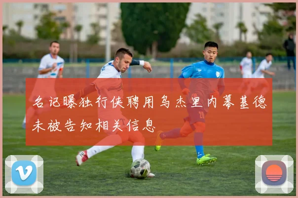 名记曝独行侠聘用乌杰里内幕基德未被告知相关信息
