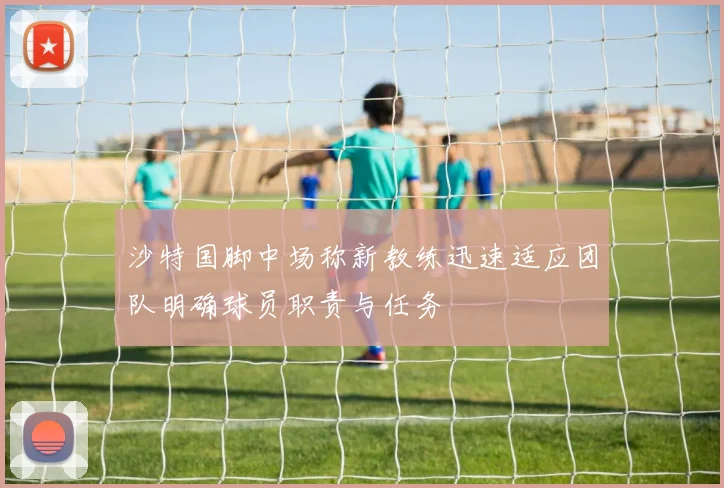 沙特国脚中场称新教练迅速适应团队明确球员职责与任务