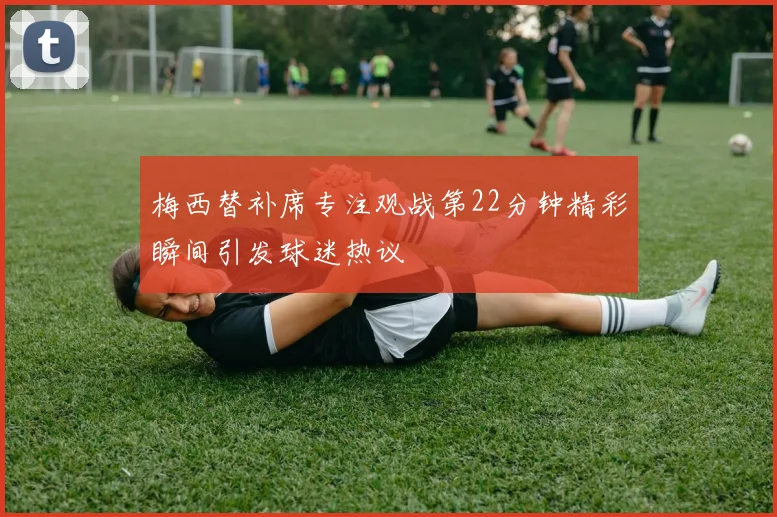 梅西替补席专注观战第22分钟精彩瞬间引发球迷热议