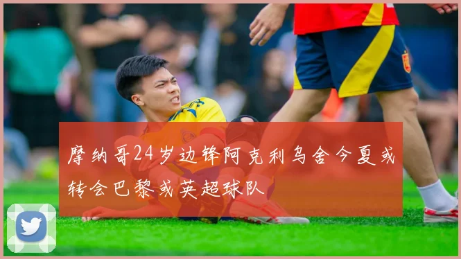 摩纳哥24岁边锋阿克利乌舍今夏或转会巴黎或英超球队