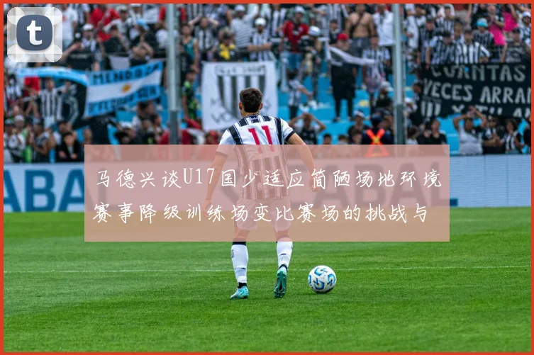 马德兴谈U17国少适应简陋场地环境赛事降级训练场变比赛场的挑战与应对