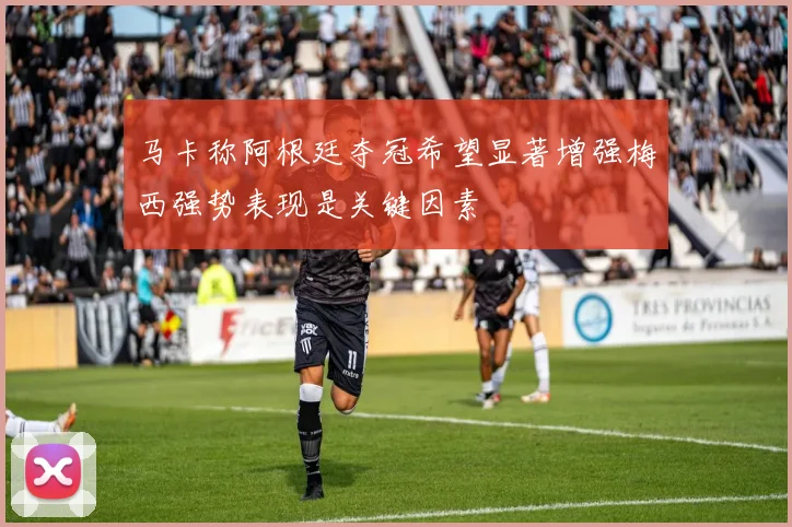 马卡称阿根廷夺冠希望显著增强梅西强势表现是关键因素