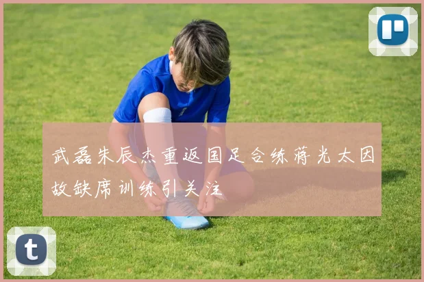 武磊朱辰杰重返国足合练蒋光太因故缺席训练引关注