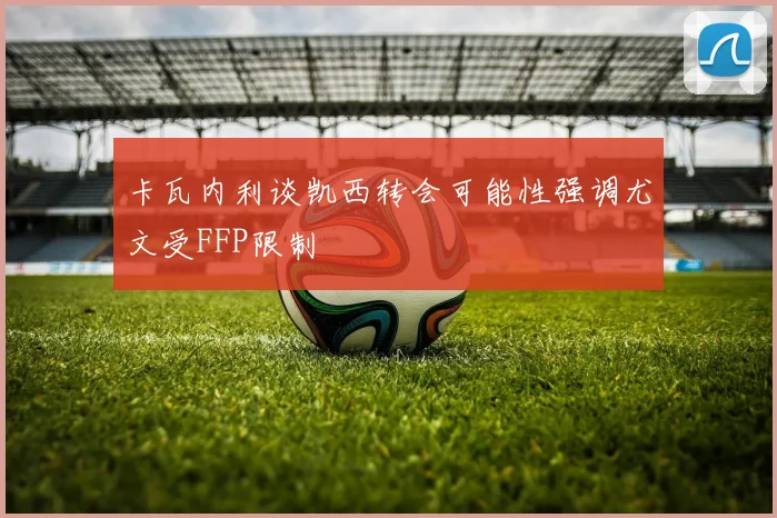 卡瓦内利谈凯西转会可能性强调尤文受FFP限制
