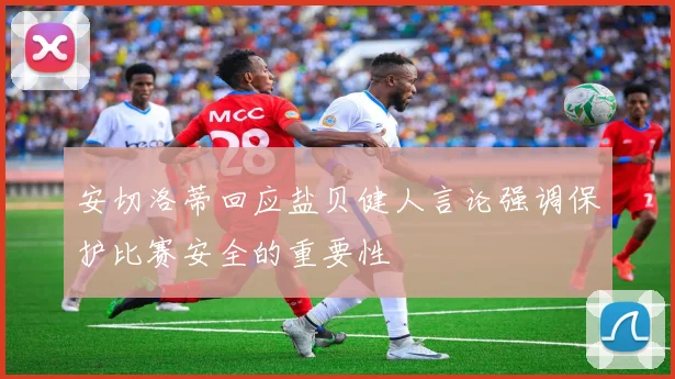 安切洛蒂回应盐贝健人言论强调保护比赛安全的重要性