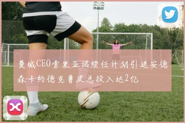 曼城CEO索里亚诺续任计划引进安德森卡约德克鲁皮总投入达2亿