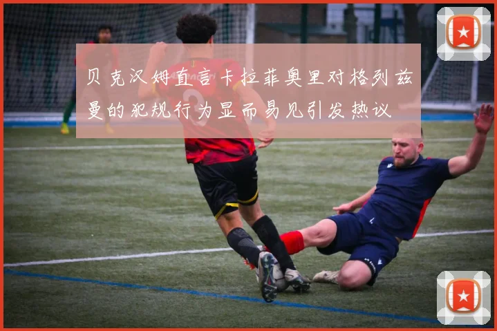 贝克汉姆直言卡拉菲奥里对格列兹曼的犯规行为显而易见引发热议