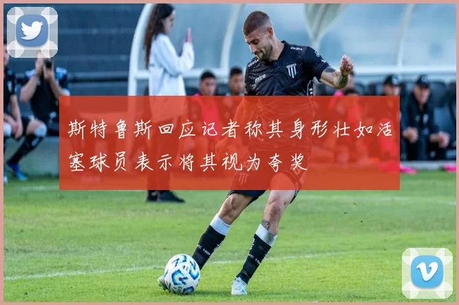 斯特鲁斯回应记者称其身形壮如活塞球员表示将其视为夸奖