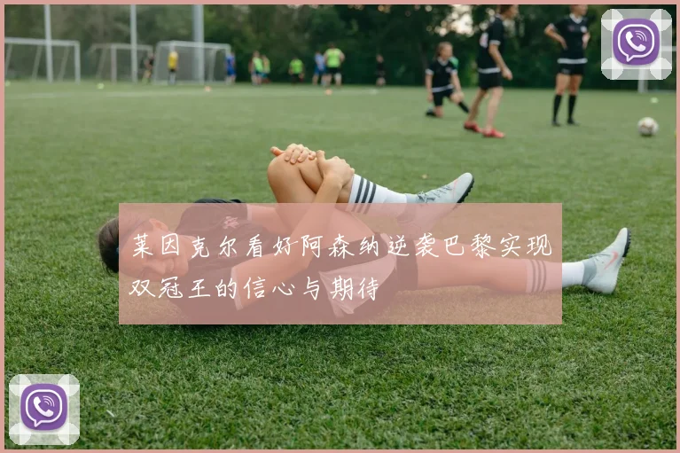 莱因克尔看好阿森纳逆袭巴黎实现双冠王的信心与期待