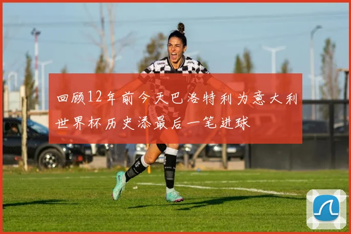 回顾12年前今天巴洛特利为意大利世界杯历史添最后一笔进球