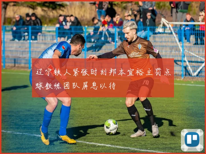 辽宁铁人紧张时刻邦本宜裕主罚点球教练团队屏息以待