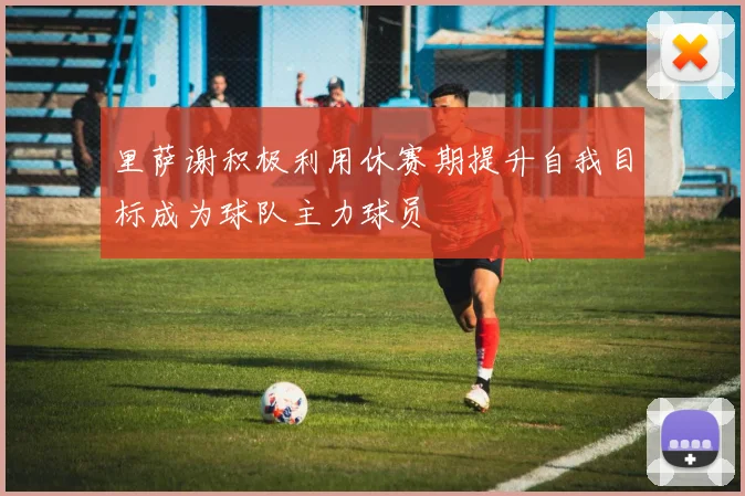 里萨谢积极利用休赛期提升自我目标成为球队主力球员