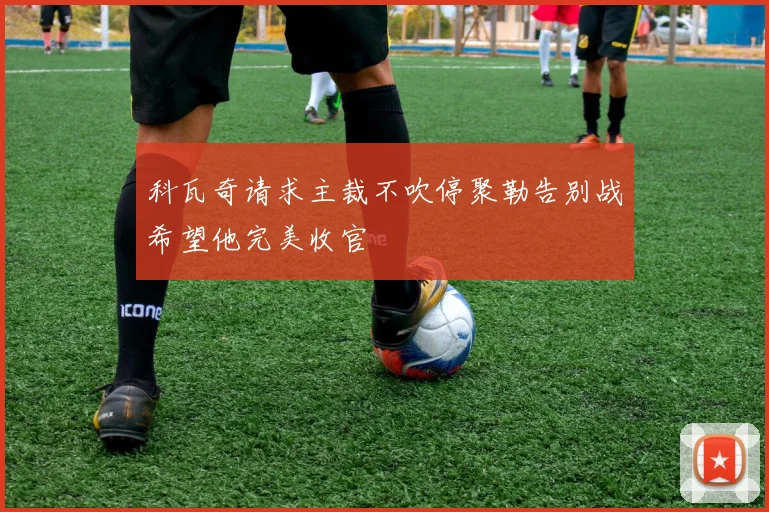 科瓦奇请求主裁不吹停聚勒告别战希望他完美收官