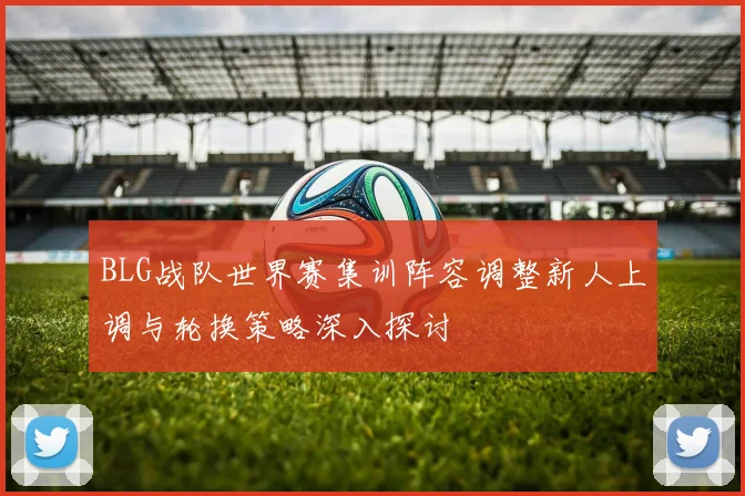 BLG战队世界赛集训阵容调整新人上调与轮换策略深入探讨