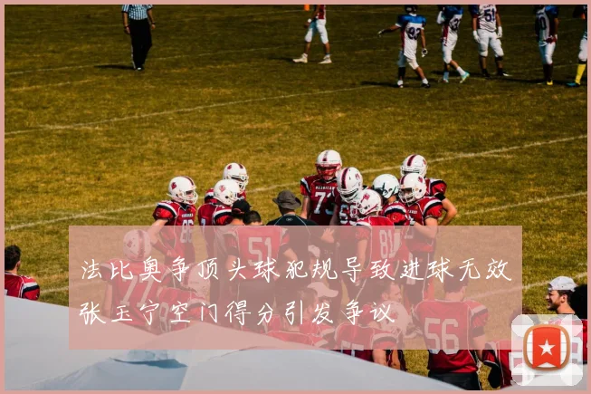 法比奥争顶头球犯规导致进球无效张玉宁空门得分引发争议