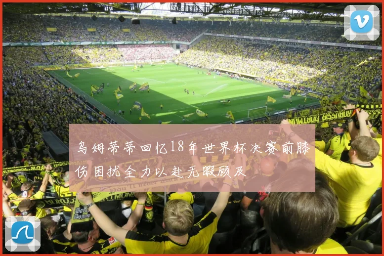 乌姆蒂蒂回忆18年世界杯决赛前膝伤困扰全力以赴无暇顾及