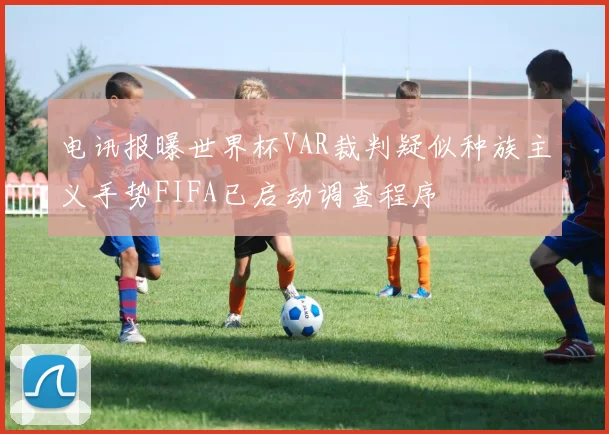 电讯报曝世界杯VAR裁判疑似种族主义手势FIFA已启动调查程序