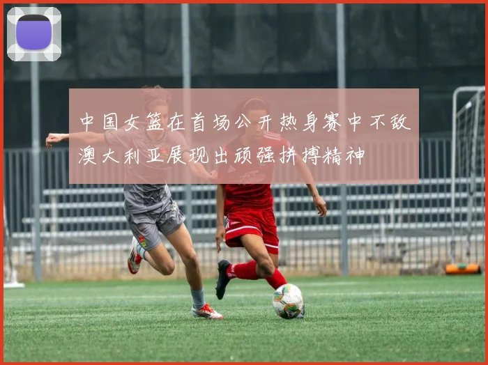 中国女篮在首场公开热身赛中不敌澳大利亚展现出顽强拼搏精神