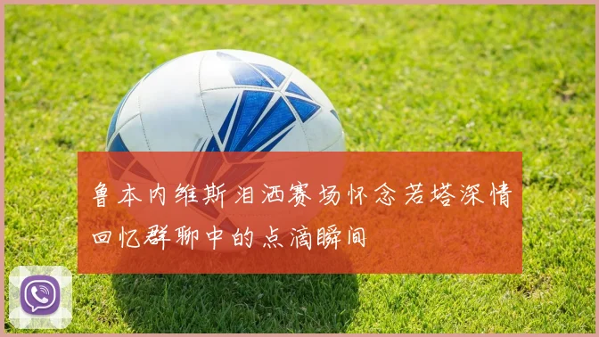 鲁本内维斯泪洒赛场怀念若塔深情回忆群聊中的点滴瞬间