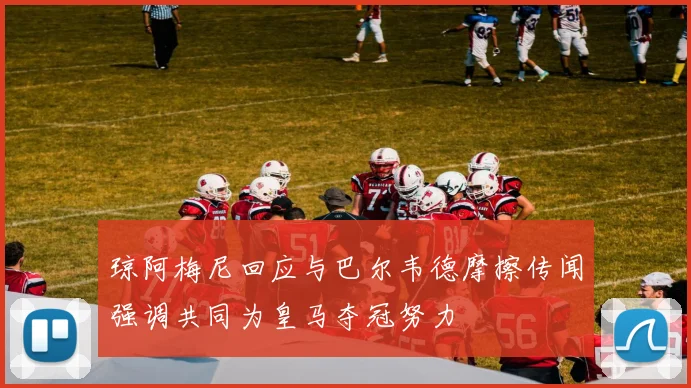 琼阿梅尼回应与巴尔韦德摩擦传闻强调共同为皇马夺冠努力