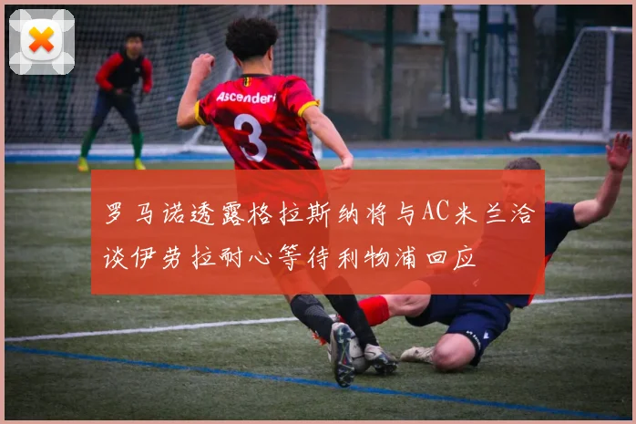 罗马诺透露格拉斯纳将与AC米兰洽谈伊劳拉耐心等待利物浦回应
